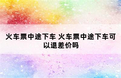 火车票中途下车 火车票中途下车可以退差价吗